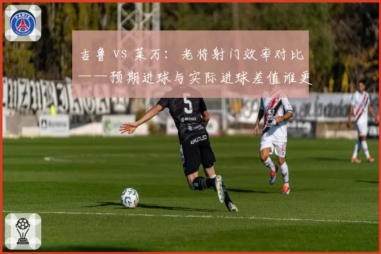 吉鲁 vs 莱万:老将射门效率对比——预期进球与实际进球差值谁更出色?