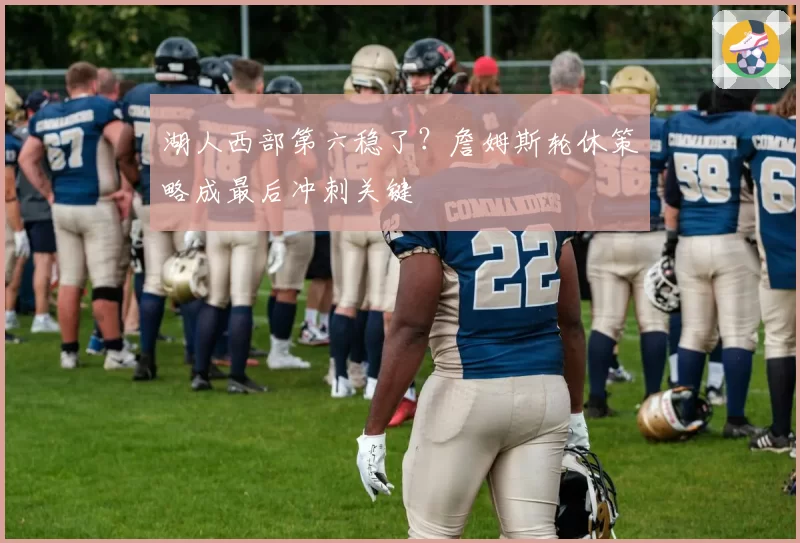 湖人西部第六稳了？詹姆斯轮休策略成最后冲刺关键