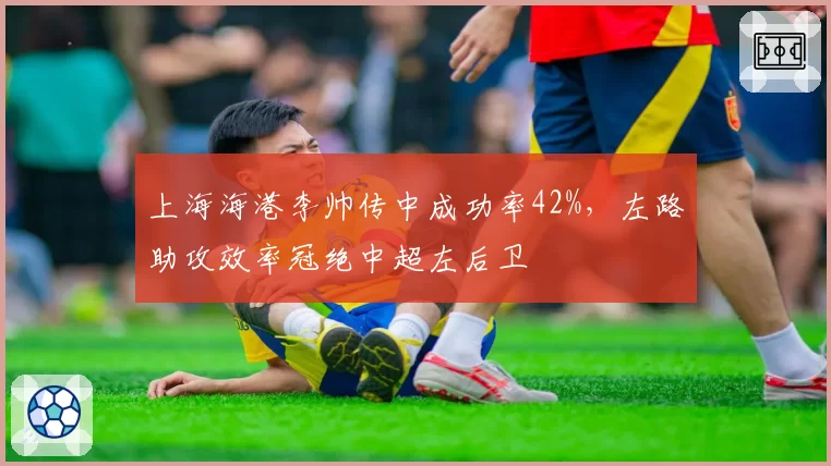 上海海港李帅传中成功率42%，左路助攻效率冠绝中超左后卫