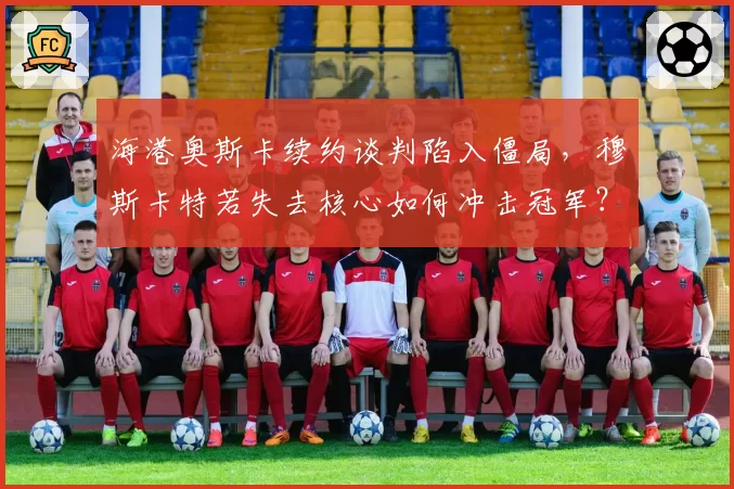 海港奥斯卡续约谈判陷入僵局，穆斯卡特若失去核心如何冲击冠军？