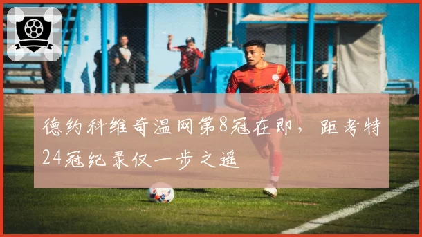 德约科维奇温网第8冠在即，距考特24冠纪录仅一步之遥