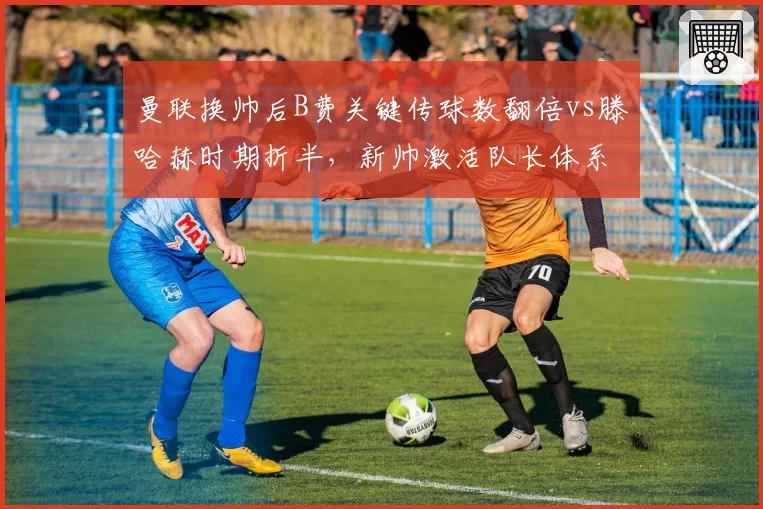 曼联换帅后B费关键传球数翻倍vs滕哈赫时期折半，新帅激活队长体系成败几何