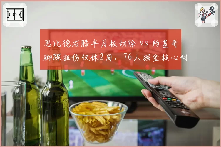 恩比德右膝半月板切除 vs 约基奇脚踝扭伤仅休2周，76人掘金核心耐用性天壤之别