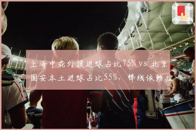上海申花外援进球占比75% vs 北京国安本土进球占比55%，锋线依赖症各有解法