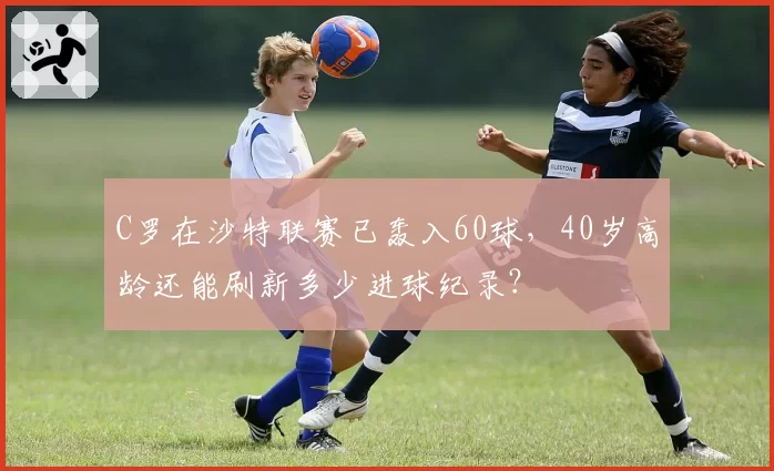 C罗在沙特联赛已轰入60球，40岁高龄还能刷新多少进球纪录？