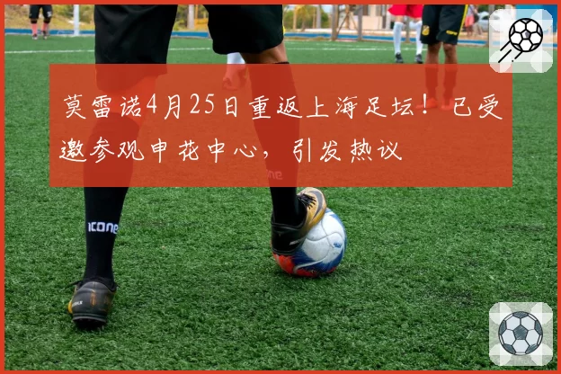 莫雷诺4月25日重返上海足坛!已受邀参观申花中心,引发热议