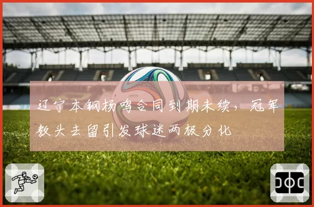 辽宁本钢杨鸣合同到期未续，冠军教头去留引发球迷两极分化