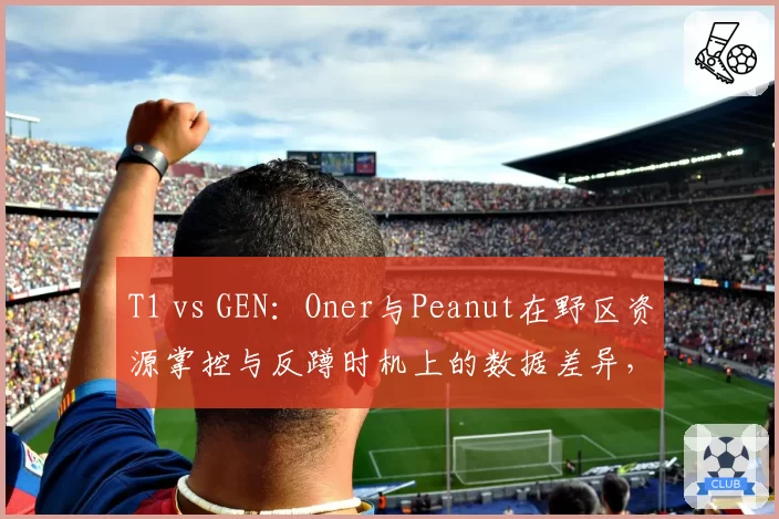 T1 vs GEN：Oner与Peanut在野区资源掌控与反蹲时机上的数据差异，新生代与老将较量