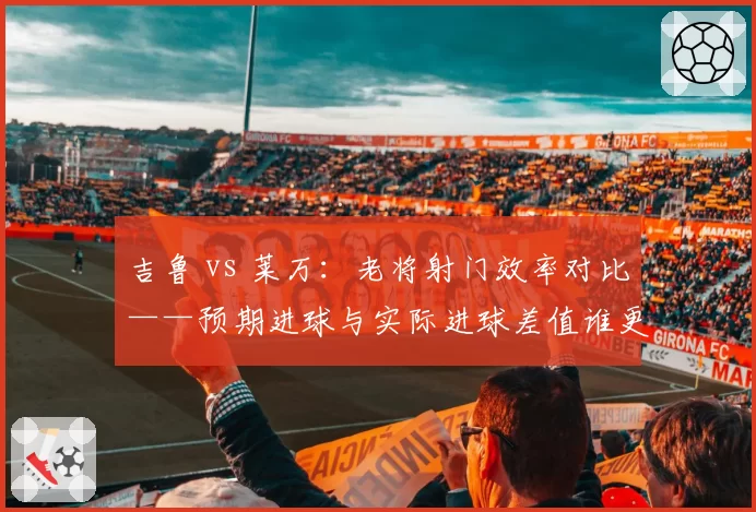吉鲁 vs 莱万:老将射门效率对比——预期进球与实际进球差值谁更出色?