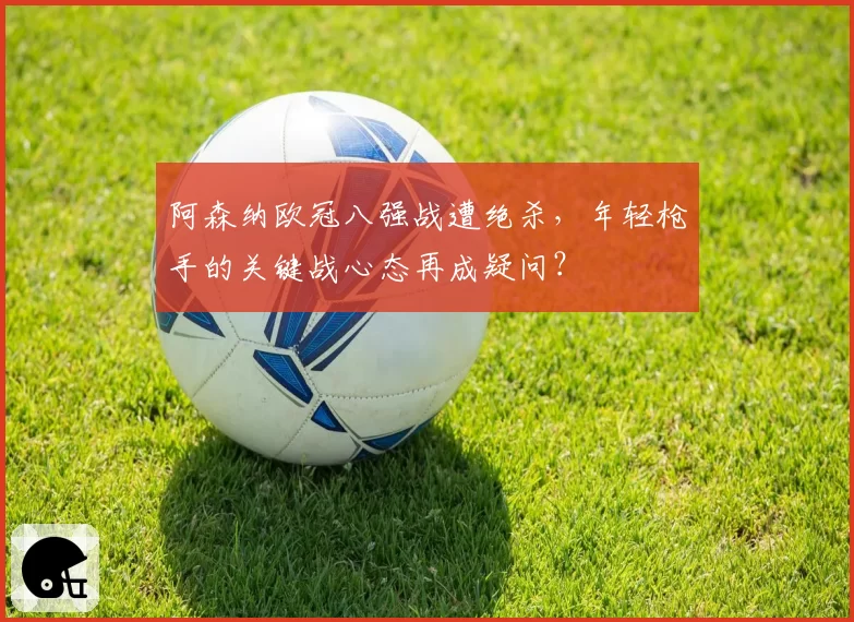 阿森纳欧冠八强战遭绝杀，年轻枪手的关键战心态再成疑问？