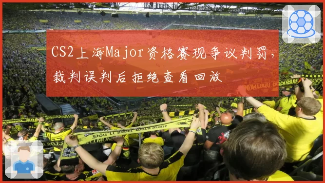 CS2上海Major资格赛现争议判罚,裁判误判后拒绝查看回放