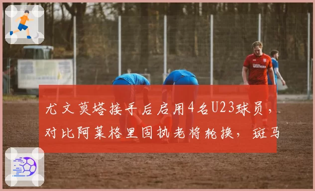 尤文莫塔接手后启用4名U23球员，对比阿莱格里固执老将轮换，斑马青春风暴见效