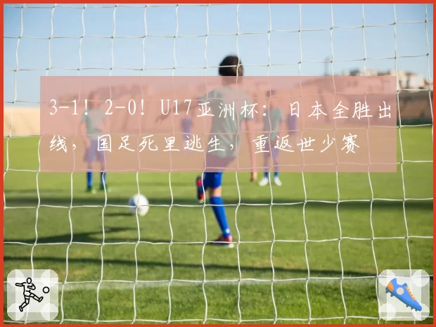 3-1！2-0！U17亚洲杯：日本全胜出线，国足死里逃生，重返世少赛