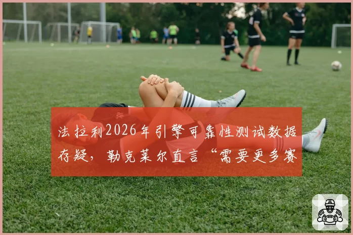 法拉利2026年引擎可靠性测试数据存疑,勒克莱尔直言“需要更多赛道验证”