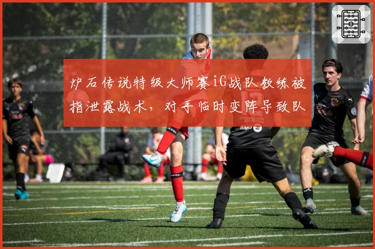 炉石传说特级大师赛iG战队教练被指泄露战术，对手临时变阵导致队伍惨遭淘汰