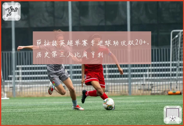 萨拉赫英超单赛季进球助攻双20+，历史第三人比肩亨利