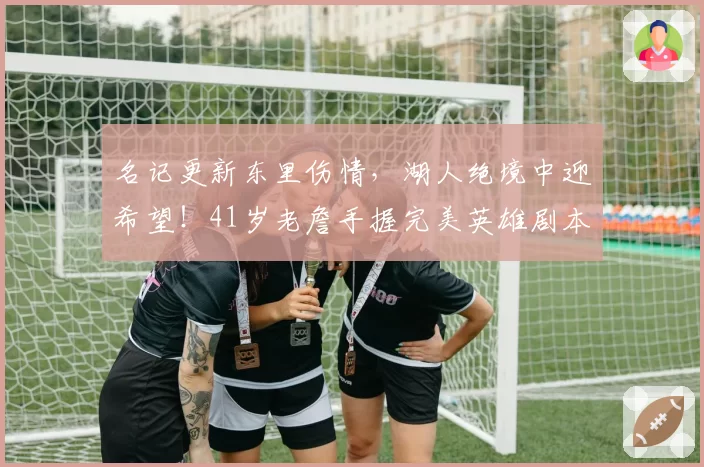 名记更新东里伤情，湖人绝境中迎希望！41岁老詹手握完美英雄剧本