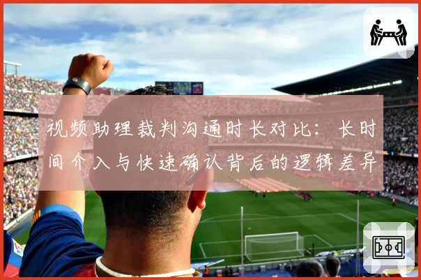 视频助理裁判沟通时长对比：长时间介入与快速确认背后的逻辑差异