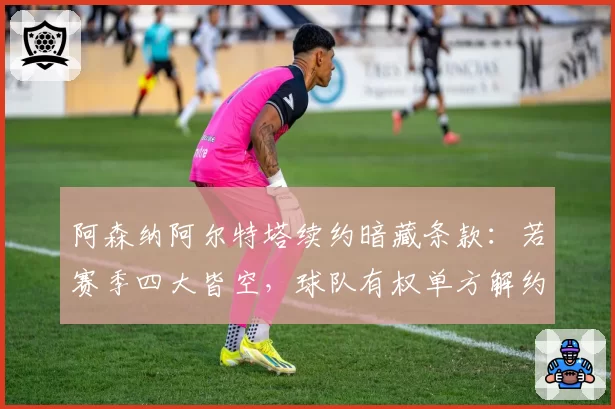 阿森纳阿尔特塔续约暗藏条款：若赛季四大皆空，球队有权单方解约