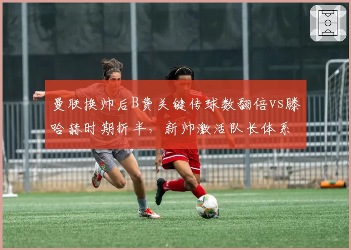 曼联换帅后B费关键传球数翻倍vs滕哈赫时期折半，新帅激活队长体系成败几何