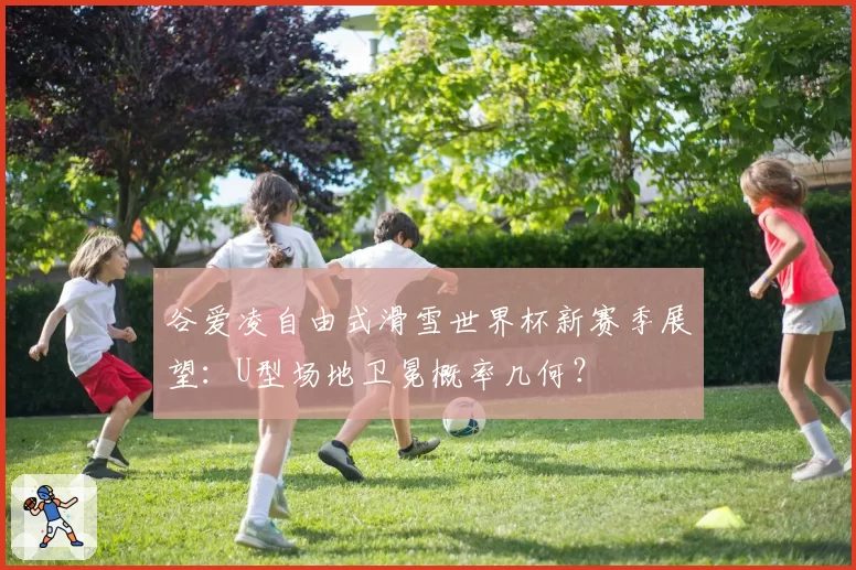 谷爱凌自由式滑雪世界杯新赛季展望：U型场地卫冕概率几何？