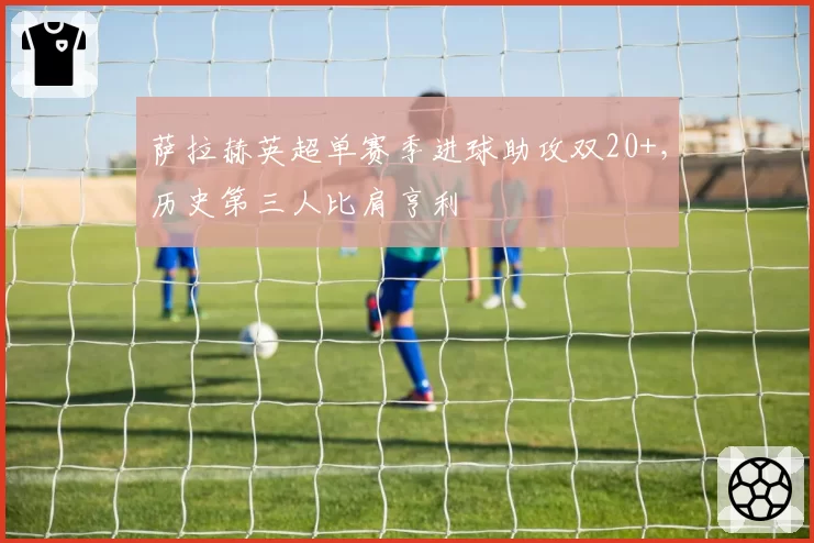 萨拉赫英超单赛季进球助攻双20+,历史第三人比肩亨利