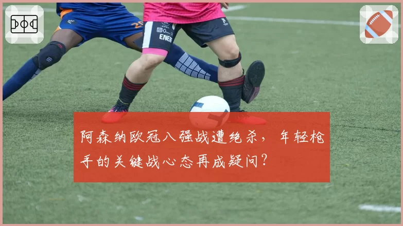 阿森纳欧冠八强战遭绝杀，年轻枪手的关键战心态再成疑问？