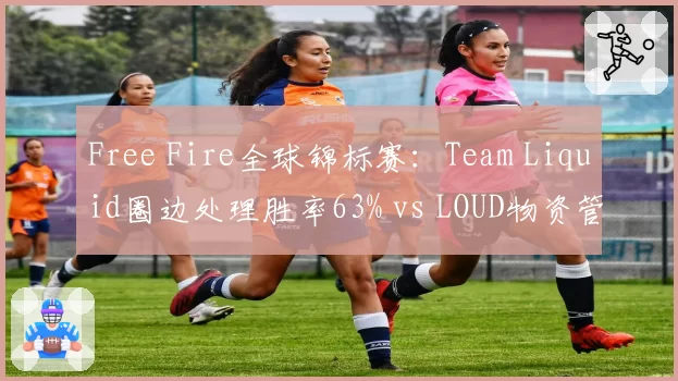 Free Fire全球锦标赛：Team Liquid圈边处理胜率63% vs LOUD物资管理得分，决赛圈玄学之争