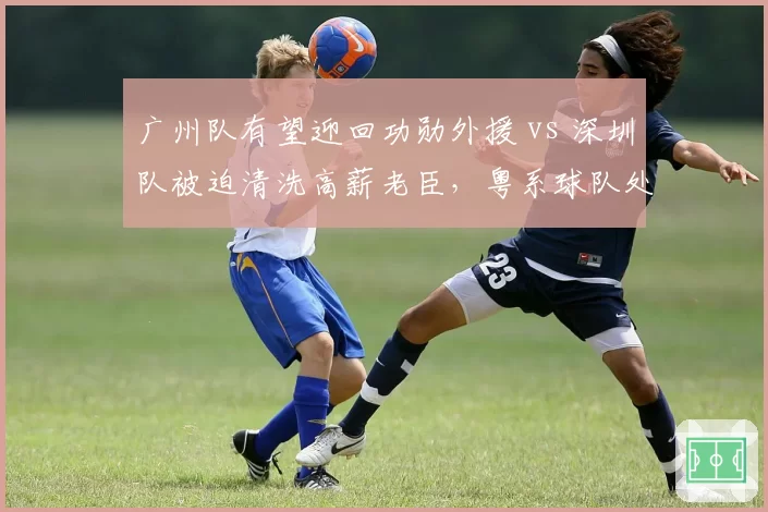 广州队有望迎回功勋外援 vs 深圳队被迫清洗高薪老臣，粤系球队处境两极化
