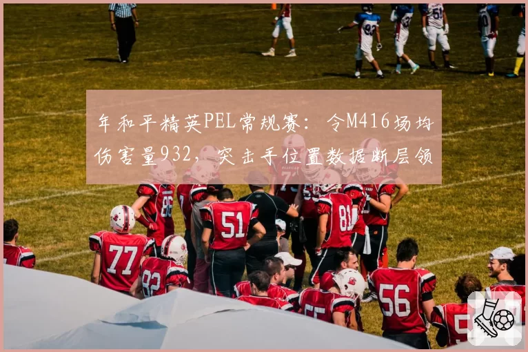 年和平精英PEL常规赛:令M416场均伤害量932,突击手位置数据断层领先