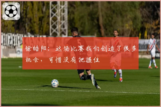 徐皓阳：这场比赛我们创造了很多机会，可惜没有把握住