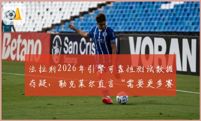 法拉利2026年引擎可靠性测试数据存疑，勒克莱尔直言“需要更多赛道验证”