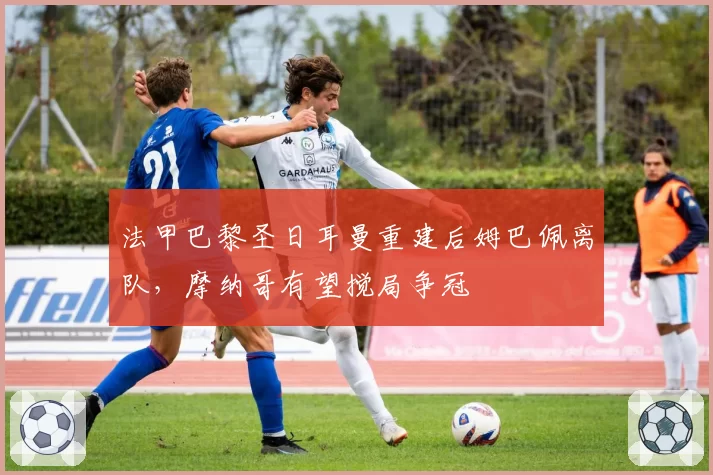 法甲巴黎圣日耳曼重建后姆巴佩离队,摩纳哥有望搅局争冠