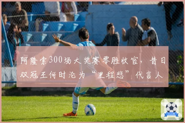 阿隆索300场大奖赛零胜收官，昔日双冠王何时沦为“里程悲”代言人？