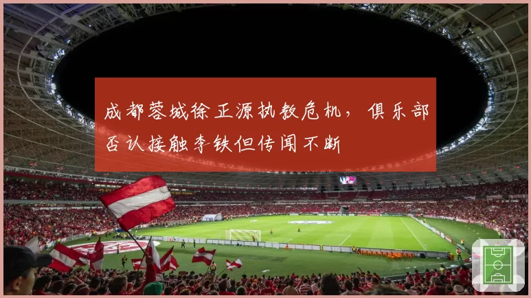 成都蓉城徐正源执教危机,俱乐部否认接触李铁但传闻不断