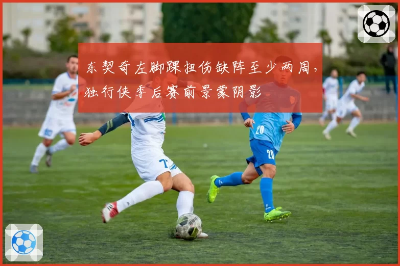 东契奇左脚踝扭伤缺阵至少两周，独行侠季后赛前景蒙阴影