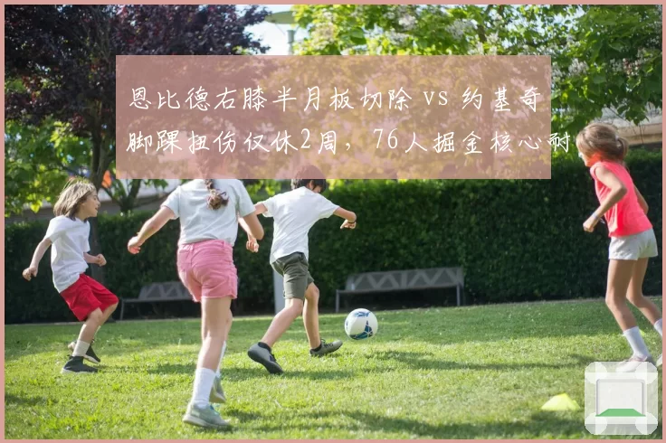 恩比德右膝半月板切除 vs 约基奇脚踝扭伤仅休2周,76人掘金核心耐用性天壤之别