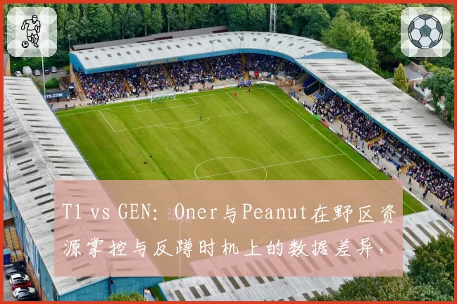 T1 vs GEN：Oner与Peanut在野区资源掌控与反蹲时机上的数据差异，新生代与老将较量