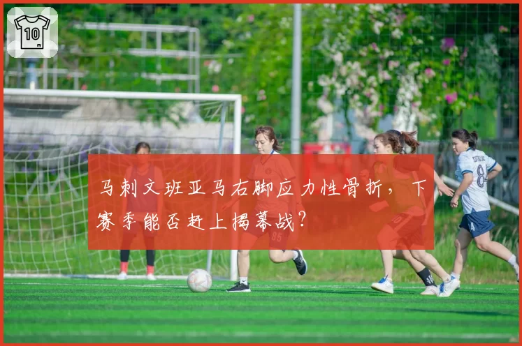 马刺文班亚马右脚应力性骨折，下赛季能否赶上揭幕战？