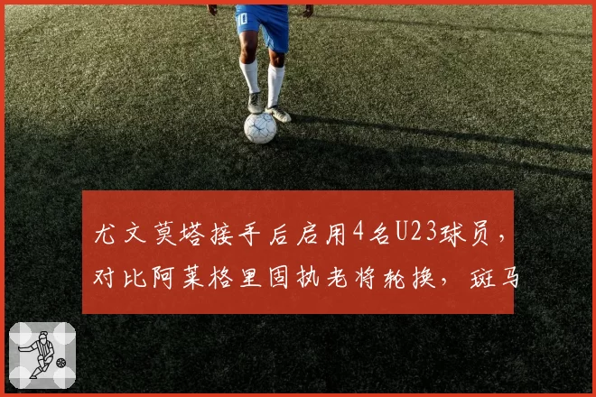 尤文莫塔接手后启用4名U23球员，对比阿莱格里固执老将轮换，斑马青春风暴见效