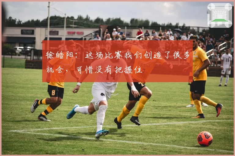 徐皓阳：这场比赛我们创造了很多机会，可惜没有把握住