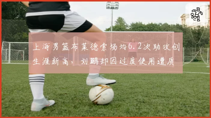 上海男篮布莱德索场均6.2次助攻创生涯新高,刘鹏却因过度使用遭质疑
