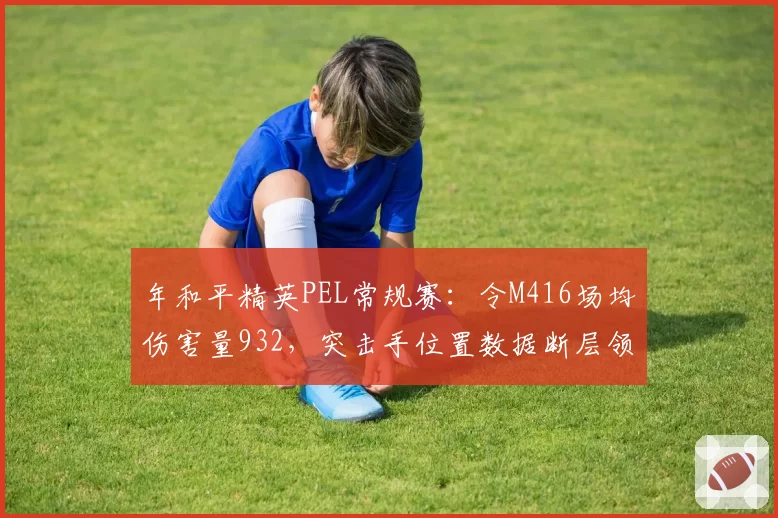 年和平精英PEL常规赛：令M416场均伤害量932，突击手位置数据断层领先