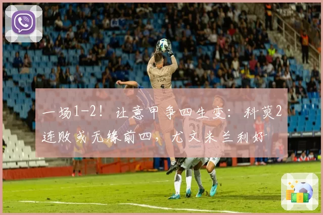 一场1-2！让意甲争四生变：科莫2连败或无缘前四，尤文米兰利好