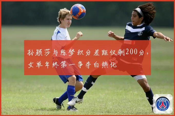 孙颖莎与陈梦积分差距仅剩200分,女单年终第一争夺白热化