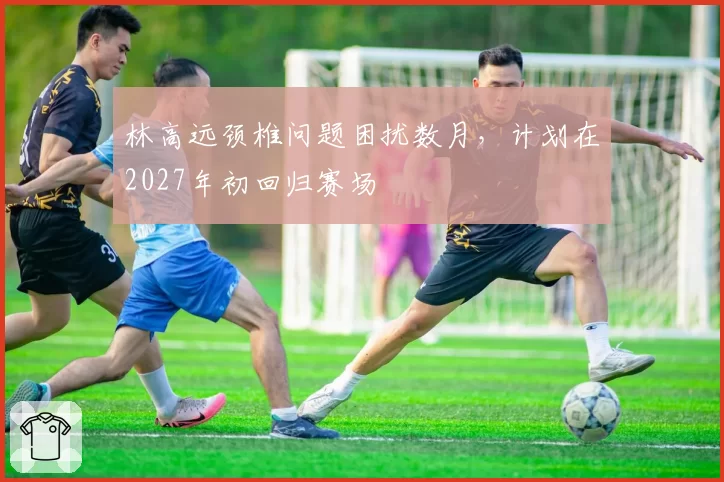林高远颈椎问题困扰数月，计划在2027年初回归赛场