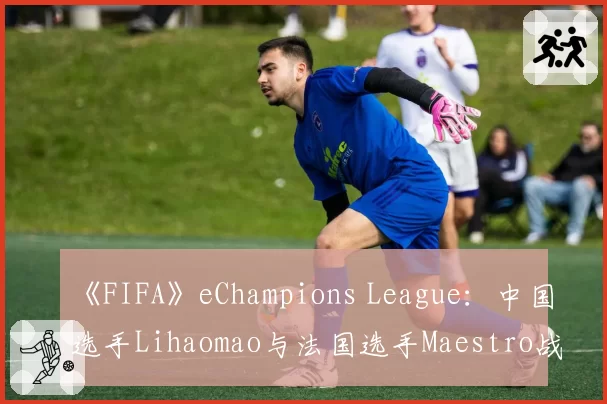 《FIFA》eChampions League：中国选手Lihaomao与法国选手Maestro战术风格及关键传球成功率对比