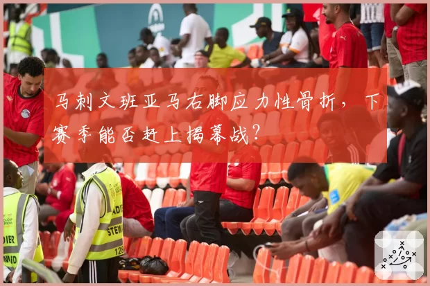 马刺文班亚马右脚应力性骨折,下赛季能否赶上揭幕战?