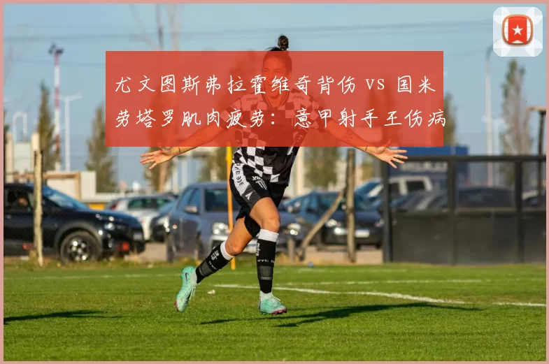 尤文图斯弗拉霍维奇背伤 vs 国米劳塔罗肌肉疲劳：意甲射手王伤病恢复进度对比