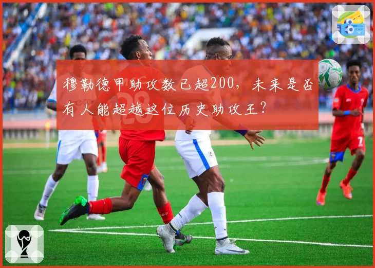 穆勒德甲助攻数已超200，未来是否有人能超越这位历史助攻王？